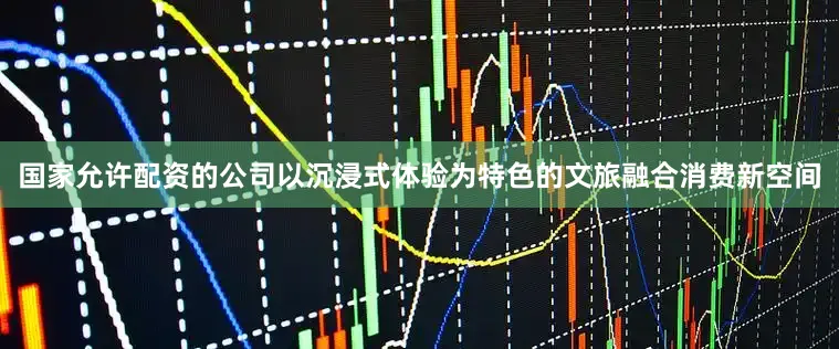 国家允许配资的公司以沉浸式体验为特色的文旅融合消费新空间