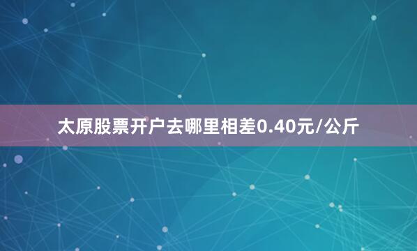 太原股票开户去哪里相差0.40元/公斤