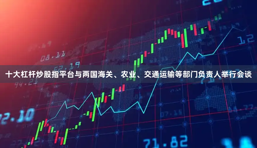 十大杠杆炒股指平台与两国海关、农业、交通运输等部门负责人举行会谈