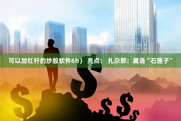 可以加杠杆的炒股软件6h） 亮点： 扎尕那：藏语“石匣子”