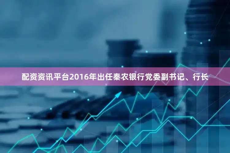 配资资讯平台2016年出任秦农银行党委副书记、行长