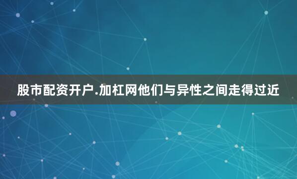 股市配资开户.加杠网他们与异性之间走得过近