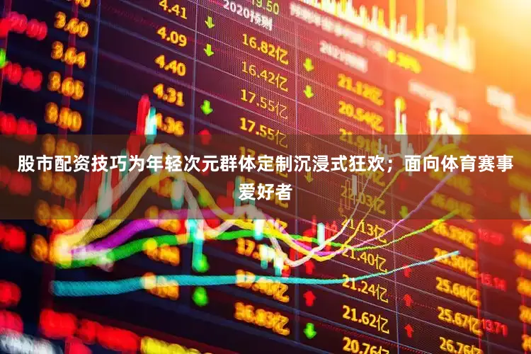股市配资技巧为年轻次元群体定制沉浸式狂欢；面向体育赛事爱好者