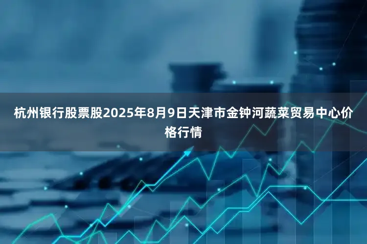 杭州银行股票股2025年8月9日天津市金钟河蔬菜贸易中心价格行情