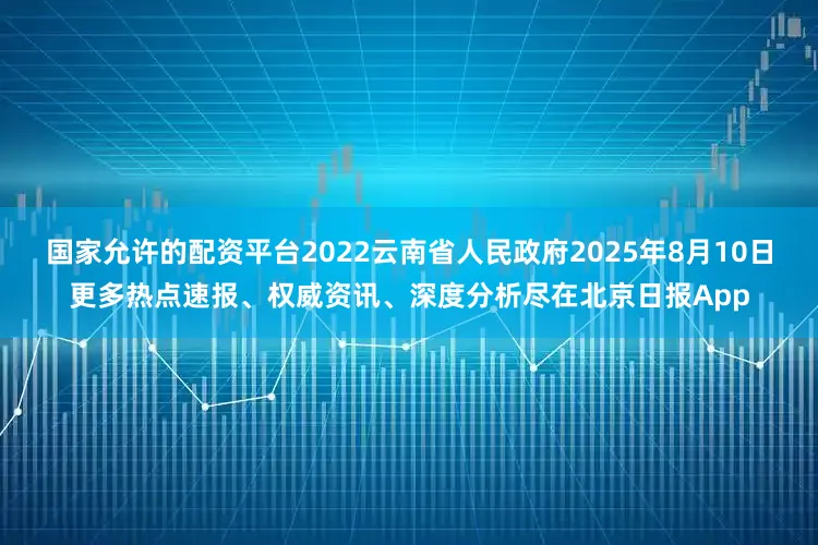 国家允许的配资平台2022云南省人民政府2025年8月10日更多热点速报、权威资讯、深度分析尽在北京日报App