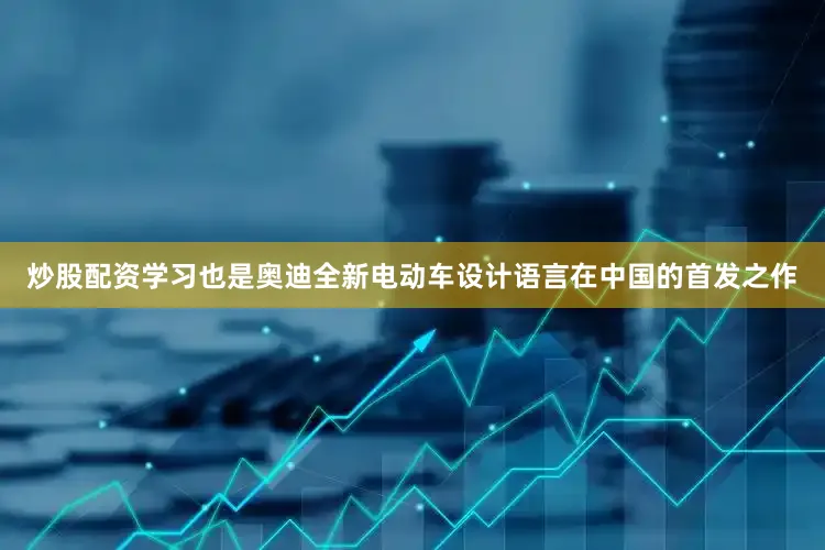 炒股配资学习也是奥迪全新电动车设计语言在中国的首发之作