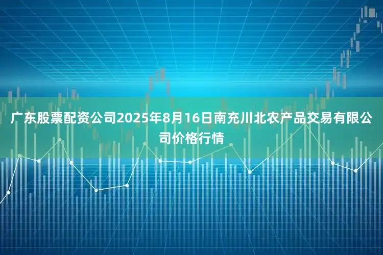 广东股票配资公司2025年8月16日南充川北农产品交易有限公司价格行情