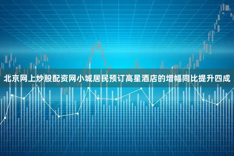 北京网上炒股配资网小城居民预订高星酒店的增幅同比提升四成