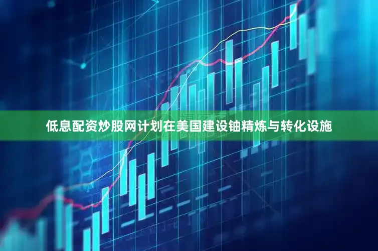 低息配资炒股网计划在美国建设铀精炼与转化设施