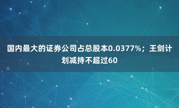国内最大的证券公司占总股本0.0377%；王剑计划减持不超过60