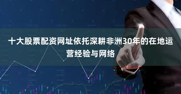 十大股票配资网址依托深耕非洲30年的在地运营经验与网络